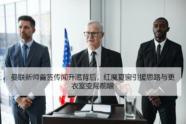 曼联新帅首签传闻升温背后，红魔夏窗引援思路与更衣室变局前瞻